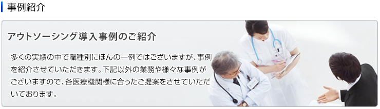 紹介事例　アウトソーシング導入事例のご紹介 多くの実績の中で職種別にほんの一例ではございますが、事例を紹介させていただきます。その他、紹介例以外の業務や様々な事例がございますので、各医療機関様に合ったご提案をさせていただいております。