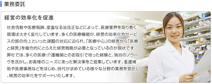 業務委託　社会情勢や医療報酬、度重なる法改正などによって、医療業界を取り巻く環境は大きく変化しています。多くの医療機関が、経営の効率化やサービスの質の向上といった課題の対応に迫られ、「医療中心」の経営から「医療と経営」を複合的にとらえた経営戦略が必要となっているのが現状です。
弊社では、多くの医療・介護機関とのお取引で培った経験と、独自のノウハウを活かし、お客様のニーズにあった解決策をご提案しています。看護補助や医療事務などをはじめ、時代が求めている様々な分野の業務を受託し、経営の効率化をサポートいたします。