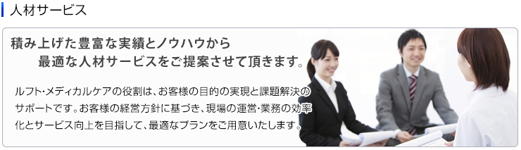 人材サービス　積み上げた豊富な実績とノウハウから最適な人材サービスをご提案させて頂きます。 ルフト・メディカルケアの役割は、お客様の目的の実現と課題解決のサポートです。お客様の経営方針に基づき、現場の運営・業務の効率化とサービス向上を目指して、最適なプランをご用意いたします。