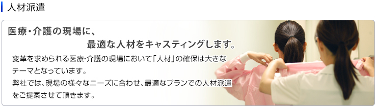 人材派遣　医療・介護の現場に、最適な人材をキャスティングします。　変革を求められる医療・介護の現場において「人材」の確保は大きなテーマとなっています。弊社では、現場の様々なニーズに合わせ、最適なプランでの人材派遣をご提案させて頂きます。