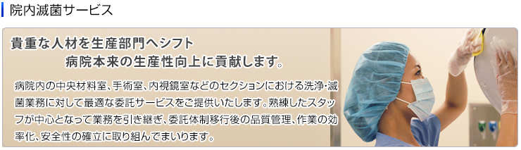 院内滅菌サービス　病院内の中央材料室、手術室、内視鏡室などのセクションにおける洗浄・滅菌業務に対して最適な委託サービスをご提供いたします。熟練したスタッフが中心となって業務を引き継ぎ、委託体制移行後の品質管理、作業の効率化、安全性の確立に取り組んでまいります。