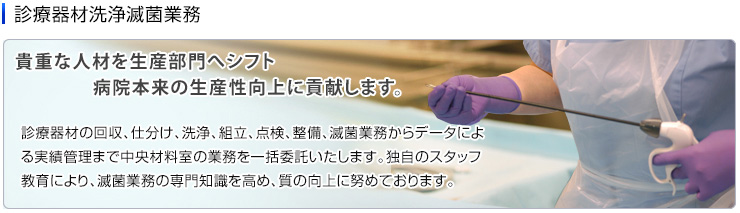 診療器材洗浄滅菌業務　診療器材の回収、仕分け、洗浄、組立、点検、整備、滅菌業務からデータによる実績管理まで中央材料室の業務を一括委託いたします。独自のスタッフ教育により、滅菌業務の専門知識を高め、質の向上に努めております。