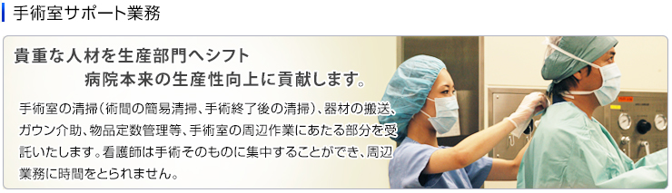 手術室サポート業務　手術室の清掃（術間の簡易清掃、手術終了後の清掃）、器材の搬送、ガウン介助、物品定数管理等、手術室の周辺作業にあたる部分を受託いたします。看護師は手術そのものに集中することができ、周辺業務に時間をとられません。