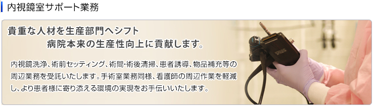 内視鏡室サポート業務　内視鏡洗浄、術前セッティング、術間・術後清掃、患者誘導、物品補充等の周辺業務を受託いたします。手術室業務同様、看護師の周辺作業を軽減し、より患者様に寄り添える環境の実現をお手伝いいたします。