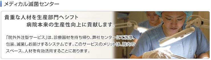 メディカル滅菌センター　「院外外注型サービス」は、診療器材を持ち帰り、弊社センターにて洗浄、包装、滅菌しお届けするシステムです。このサービスのメリットは、院内のスペース、人材を有効活用することにあります。