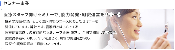 セミナー事業　医療スタッフ向けセミナーで、能力開発・組織運営をサポート　最新の知識・技術、そして臨床現場のニーズにあったセミナーを開催しています。弊社では、看護師をはじめとする医療従事者向けの実践的なセミナーを企画・運営し、全国で開催しています。医療従事者のスキルアップを通じて、現場の問題を解決し、医療・介護施設経営に貢献いたします。 