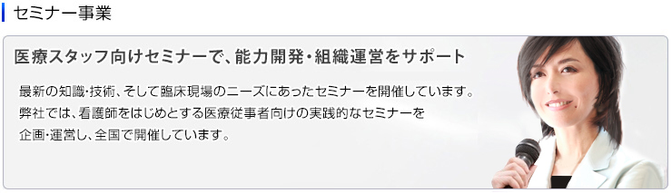 セミナー事業　医療スタッフ向けセミナーで、能力開発・組織運営をサポート　最新の知識・技術、そして臨床現場のニーズにあったセミナーを開催しています。弊社では、看護師をはじめとする医療従事者向けの実践的なセミナーを企画・運営し、全国で開催しています。医療従事者のスキルアップを通じて、現場の問題を解決し、医療・介護施設経営に貢献いたします。 