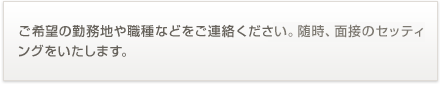 ご希望の勤務地や職種などをご連絡ください。随時、面接のセッティングをいたします。