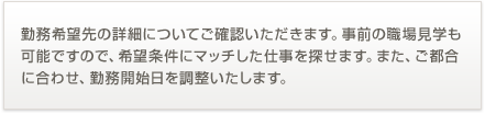 勤務希望先の詳細についてご確認いただきます。事前の職場見学も可能ですので、希望条件にマッチした仕事を探せます。また、ご都合に合わせ、勤務開始日を調整いたします。