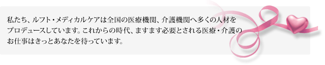 私たち、ルフト・メディカルケアは全国の医療機関、介護機関へ多くの人材をプロデュースしています。これからの時代、ますます必要とされる医療・介護のお仕事はきっとあなたを待っています。